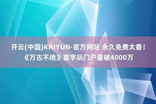 开云(中国)KAIYUN·官方网站 永久免费太香！《万古不绝》寰宇玩门户量破4000万