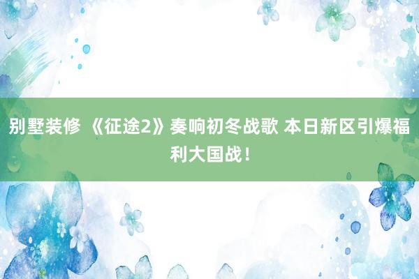 别墅装修 《征途2》奏响初冬战歌 本日新区引爆福利大国战！