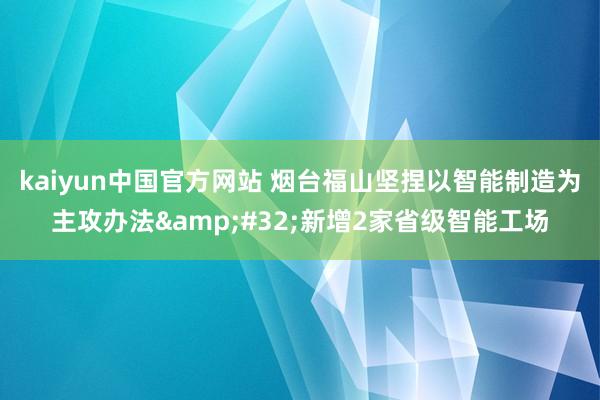 kaiyun中国官方网站 烟台福山坚捏以智能制造为主攻办法&#32;新增2家省级智能工场