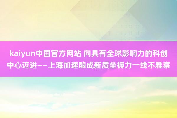 kaiyun中国官方网站 向具有全球影响力的科创中心迈进——上海加速酿成新质坐褥力一线不雅察