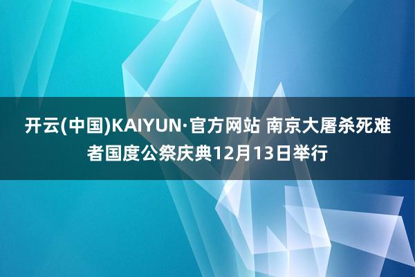 开云(中国)KAIYUN·官方网站 南京大屠杀死难者国度公祭庆典12月13日举行