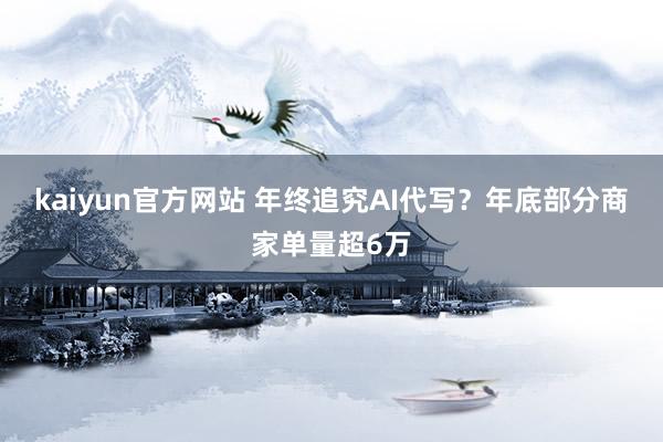 kaiyun官方网站 年终追究AI代写？年底部分商家单量超6万