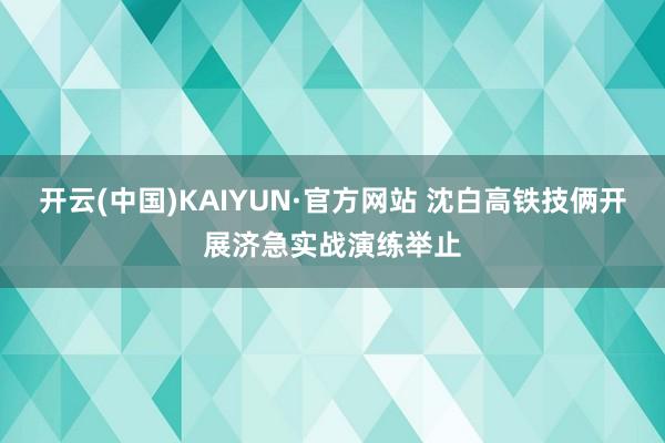 开云(中国)KAIYUN·官方网站 沈白高铁技俩开展济急实战演练举止