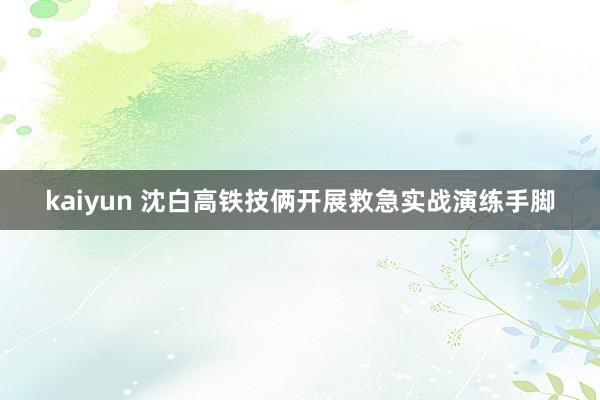 kaiyun 沈白高铁技俩开展救急实战演练手脚