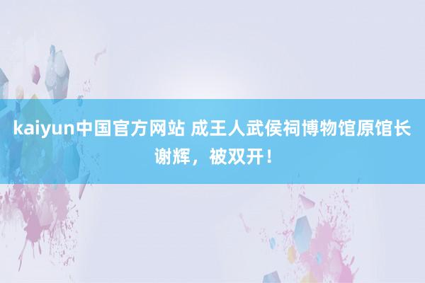 kaiyun中国官方网站 成王人武侯祠博物馆原馆长谢辉，被双开！