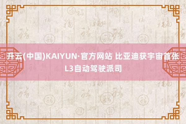 开云(中国)KAIYUN·官方网站 比亚迪获宇宙首张L3自动驾驶派司