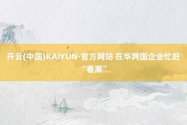 开云(中国)KAIYUN·官方网站 在华跨国企业忙赶“春潮”