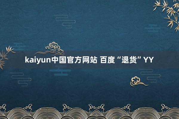 kaiyun中国官方网站 百度“退货”YY