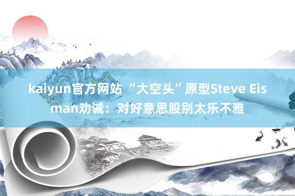 kaiyun官方网站 “大空头”原型Steve Eisman劝诫：对好意思股别太乐不雅