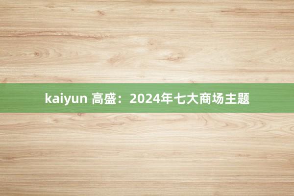 kaiyun 高盛：2024年七大商场主题