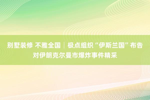 别墅装修 不雅全国│极点组织“伊斯兰国”布告对伊朗克尔曼市爆炸事件精采