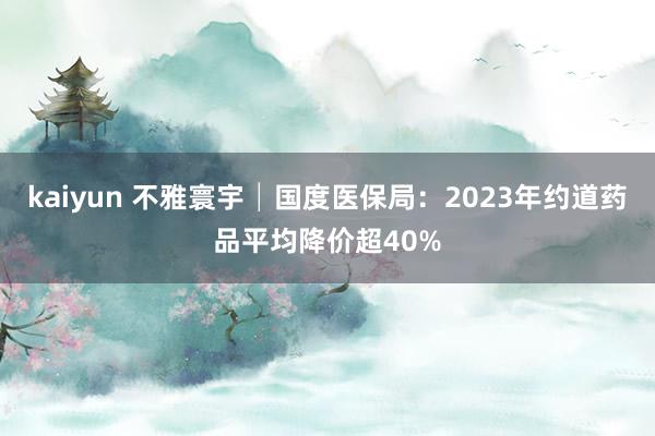 kaiyun 不雅寰宇│国度医保局：2023年约道药品平均降价超40%