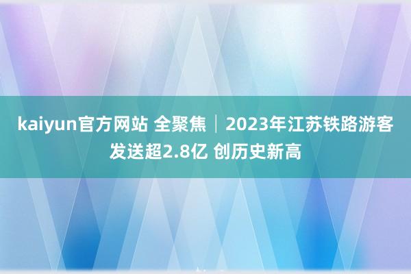 kaiyun官方网站 全聚焦│2023年江苏铁路游客发送超2.8亿 创历史新高