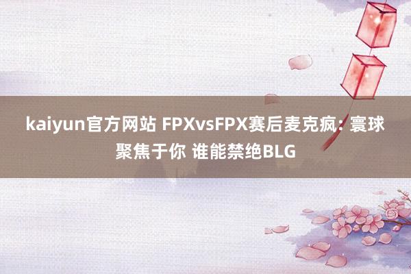 kaiyun官方网站 FPXvsFPX赛后麦克疯: 寰球聚焦于你 谁能禁绝BLG