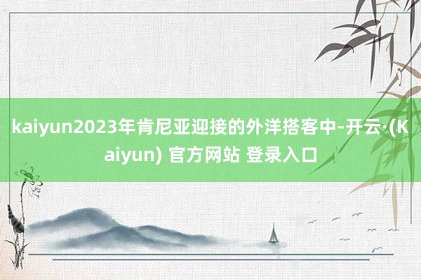 kaiyun2023年肯尼亚迎接的外洋搭客中-开云·(Kaiyun) 官方网站 登录入口