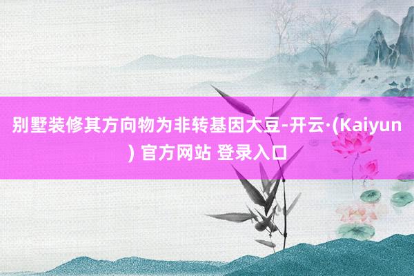 别墅装修其方向物为非转基因大豆-开云·(Kaiyun) 官方网站 登录入口