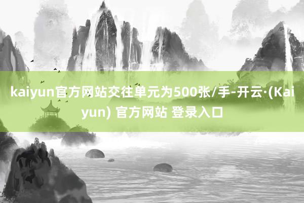 kaiyun官方网站交往单元为500张/手-开云·(Kaiyun) 官方网站 登录入口