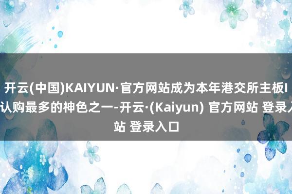 开云(中国)KAIYUN·官方网站成为本年港交所主板IPO认购最多的神色之一-开云·(Kaiyun) 官方网站 登录入口