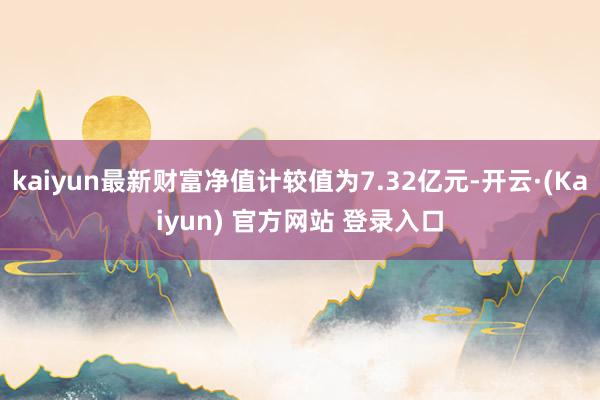 kaiyun最新财富净值计较值为7.32亿元-开云·(Kaiyun) 官方网站 登录入口