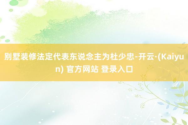 别墅装修法定代表东说念主为杜少忠-开云·(Kaiyun) 官方网站 登录入口