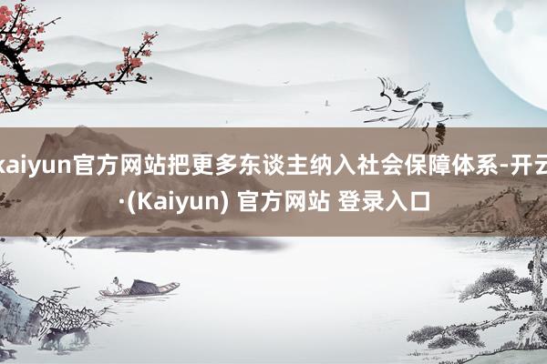 kaiyun官方网站把更多东谈主纳入社会保障体系-开云·(Kaiyun) 官方网站 登录入口