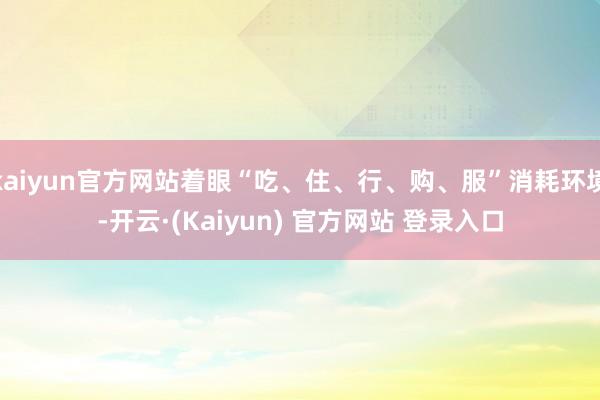 kaiyun官方网站着眼“吃、住、行、购、服”消耗环境-开云·(Kaiyun) 官方网站 登录入口