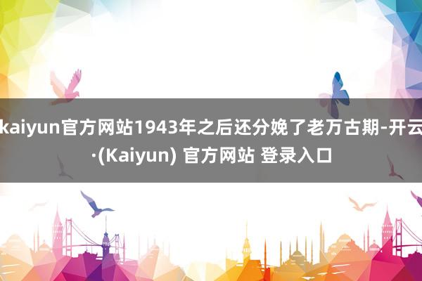 kaiyun官方网站1943年之后还分娩了老万古期-开云·(Kaiyun) 官方网站 登录入口