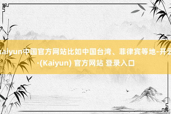 kaiyun中国官方网站比如中国台湾、菲律宾等地-开云·(Kaiyun) 官方网站 登录入口