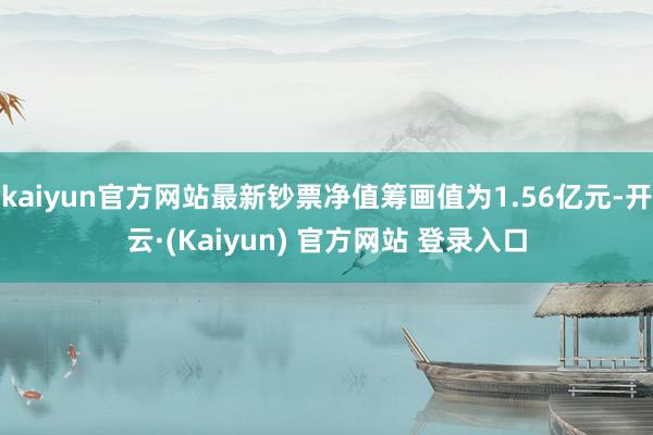 kaiyun官方网站最新钞票净值筹画值为1.56亿元-开云·(Kaiyun) 官方网站 登录入口