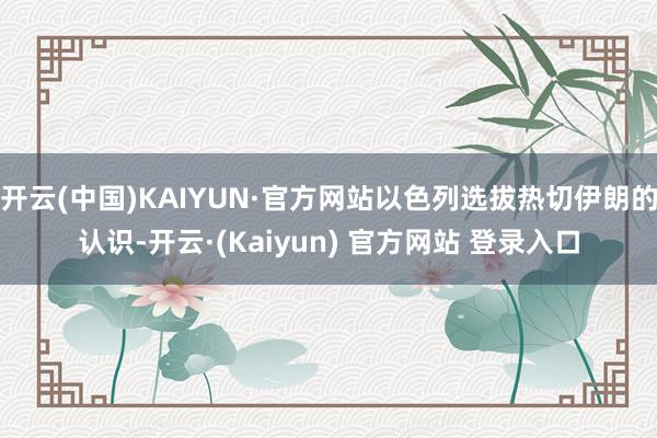 开云(中国)KAIYUN·官方网站以色列选拔热切伊朗的认识-开云·(Kaiyun) 官方网站 登录入口