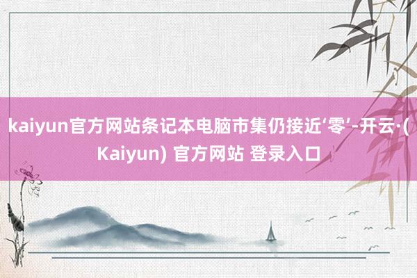 kaiyun官方网站条记本电脑市集仍接近‘零’-开云·(Kaiyun) 官方网站 登录入口