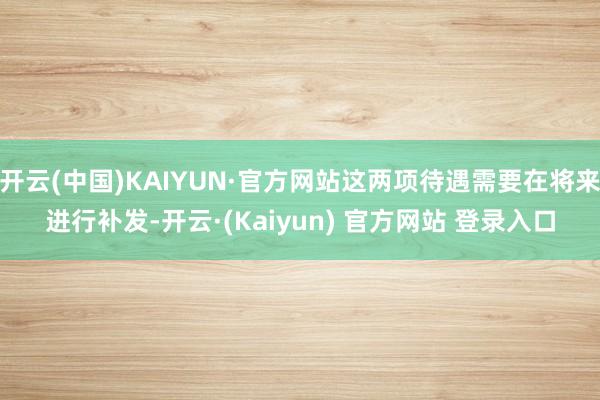 开云(中国)KAIYUN·官方网站这两项待遇需要在将来进行补发-开云·(Kaiyun) 官方网站 登录入口