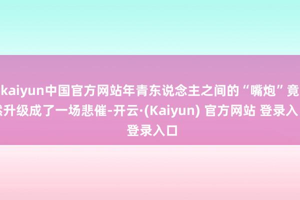 kaiyun中国官方网站年青东说念主之间的“嘴炮”竟然升级成了一场悲催-开云·(Kaiyun) 官方网站 登录入口