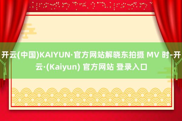 开云(中国)KAIYUN·官方网站解晓东拍摄 MV 时-开云·(Kaiyun) 官方网站 登录入口