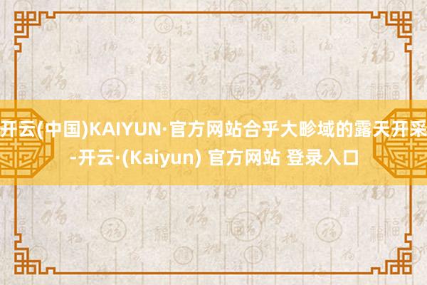 开云(中国)KAIYUN·官方网站合乎大畛域的露天开采-开云·(Kaiyun) 官方网站 登录入口