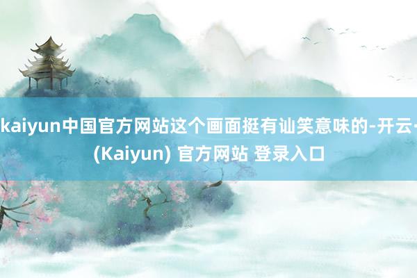 kaiyun中国官方网站这个画面挺有讪笑意味的-开云·(Kaiyun) 官方网站 登录入口