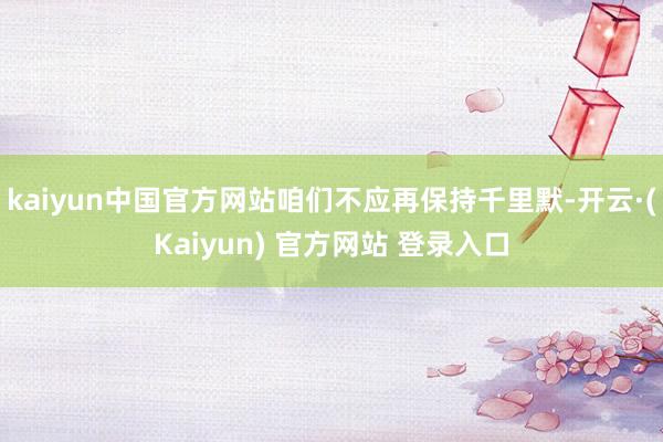 kaiyun中国官方网站咱们不应再保持千里默-开云·(Kaiyun) 官方网站 登录入口