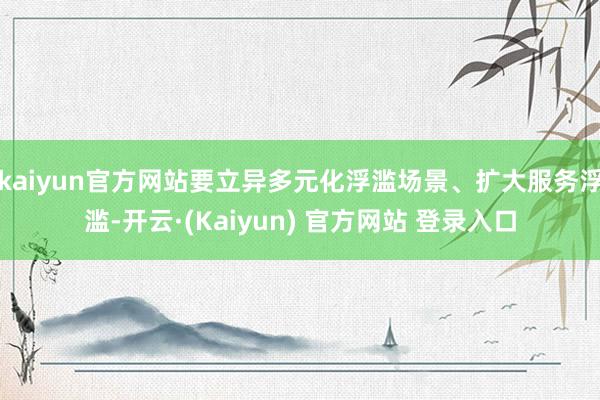 kaiyun官方网站要立异多元化浮滥场景、扩大服务浮滥-开云·(Kaiyun) 官方网站 登录入口