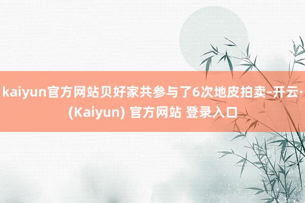 kaiyun官方网站贝好家共参与了6次地皮拍卖-开云·(Kaiyun) 官方网站 登录入口