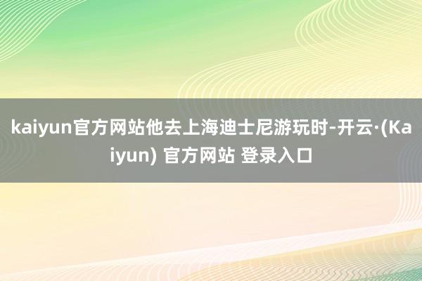 kaiyun官方网站他去上海迪士尼游玩时-开云·(Kaiyun) 官方网站 登录入口