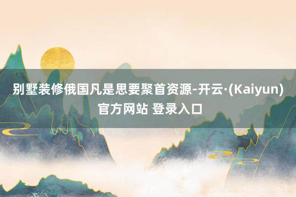 别墅装修俄国凡是思要聚首资源-开云·(Kaiyun) 官方网站 登录入口