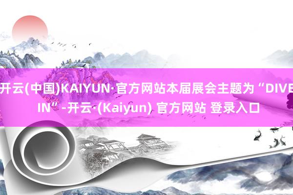 开云(中国)KAIYUN·官方网站本届展会主题为“DIVE IN”-开云·(Kaiyun) 官方网站 登录入口