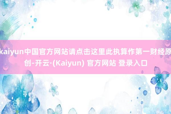 kaiyun中国官方网站请点击这里此执算作第一财经原创-开云·(Kaiyun) 官方网站 登录入口