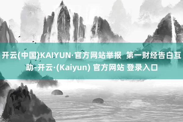 开云(中国)KAIYUN·官方网站举报  第一财经告白互助-开云·(Kaiyun) 官方网站 登录入口