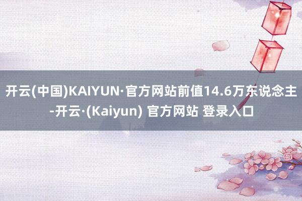 开云(中国)KAIYUN·官方网站前值14.6万东说念主-开云·(Kaiyun) 官方网站 登录入口