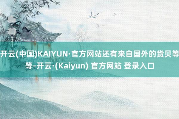 开云(中国)KAIYUN·官方网站还有来自国外的货贝等等-开云·(Kaiyun) 官方网站 登录入口