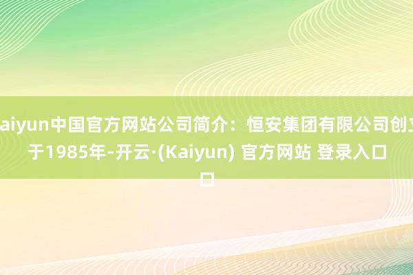 kaiyun中国官方网站公司简介：恒安集团有限公司创立于1985年-开云·(Kaiyun) 官方网站 登录入口