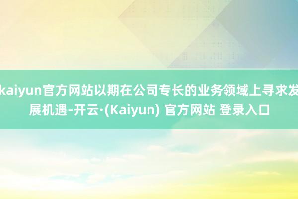 kaiyun官方网站以期在公司专长的业务领域上寻求发展机遇-开云·(Kaiyun) 官方网站 登录入口