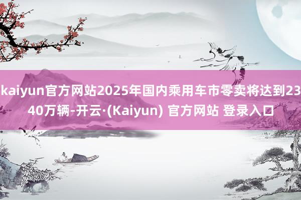 kaiyun官方网站2025年国内乘用车市零卖将达到2340万辆-开云·(Kaiyun) 官方网站 登录入口