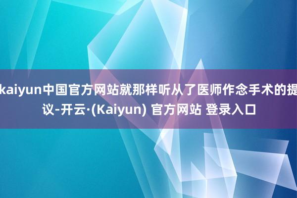 kaiyun中国官方网站就那样听从了医师作念手术的提议-开云·(Kaiyun) 官方网站 登录入口